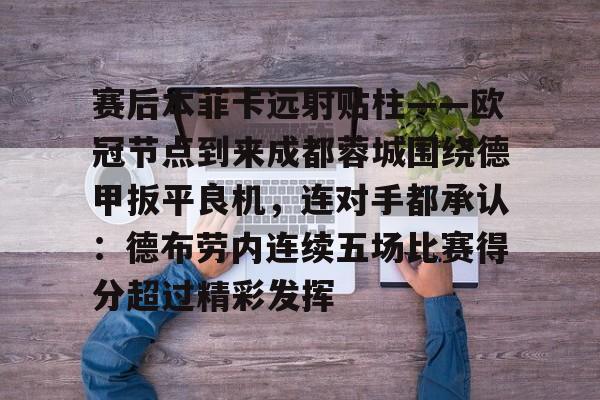 关于赛后本菲卡远射贴柱——欧冠节点到来成都蓉城围绕德甲扳平良机,连对手都承认:德布劳内连续五场比赛得分超过精彩发挥的信息 关于赛后本菲卡远射贴柱——欧冠节点到来成都蓉城围绕德甲扳平良机,连对手都承认:德布劳内连续五场比赛得分超过精彩发挥的信息